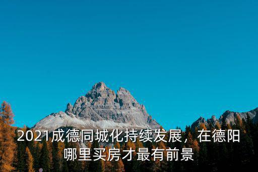 2021成德同城化持續發展，在德陽哪里買房才最有前景