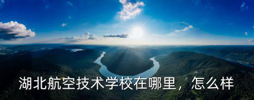 湖北航空技術學校在哪里，怎么樣