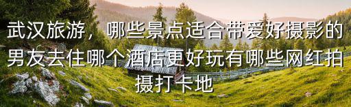 武漢旅游，哪些景點適合帶愛好攝影的男友去住哪個酒店更好玩有哪些網紅拍攝打卡地
