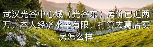 武漢光谷中心城（光谷東）房價已近兩萬，本人經濟水平有限，打算去葛店買房怎么樣