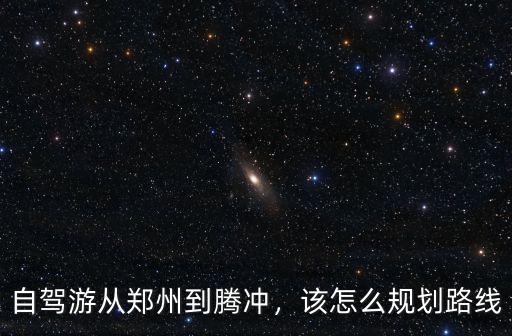 自駕游從鄭州到騰沖，該怎么規劃路線