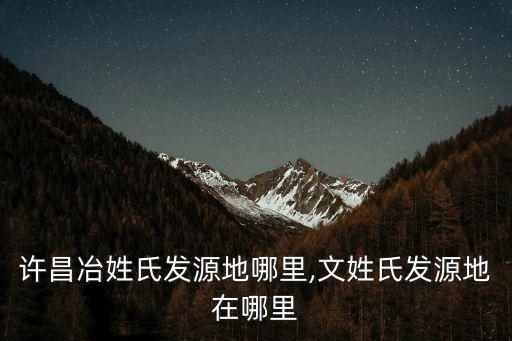 河南許昌冶姓氏發源地哪里,文姓氏發源地在哪里