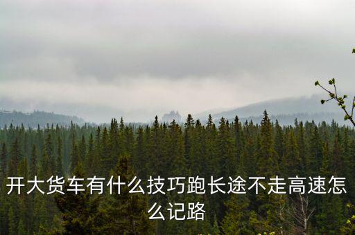 開大貨車有什么技巧跑長途不走高速怎么記路