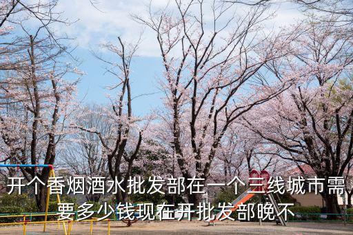 開個(gè)香煙酒水批發(fā)部在一個(gè)三線城市需要多少錢現(xiàn)在開批發(fā)部晚不