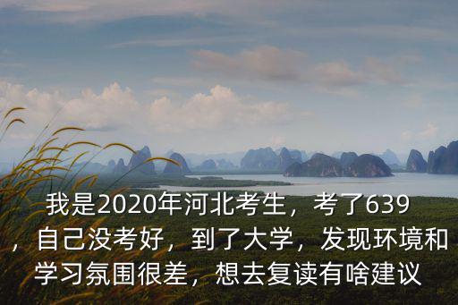 我是2020年河北考生，考了639，自己沒考好，到了大學(xué)，發(fā)現(xiàn)環(huán)境和學(xué)習(xí)氛圍很差，想去復(fù)讀有啥建議
