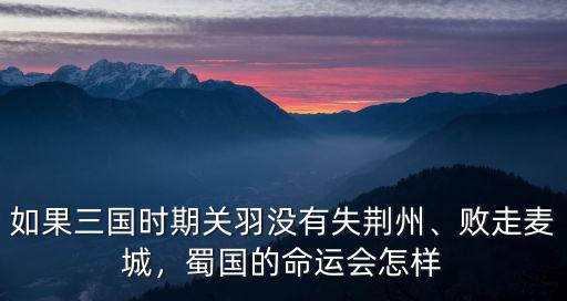如果三國時期關羽沒有失荊州、敗走麥城，蜀國的命運會怎樣