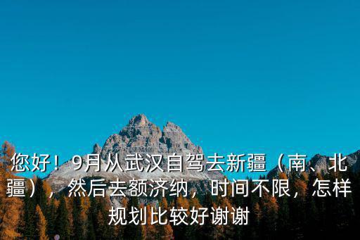 您好！9月從武漢自駕去新疆（南、北疆），然后去額濟納，時間不限，怎樣規劃比較好謝謝