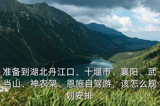 準(zhǔn)備到湖北丹江口、十堰市、襄陽(yáng)、武當(dāng)山、神農(nóng)架、恩施自駕游，該怎么規(guī)劃安排