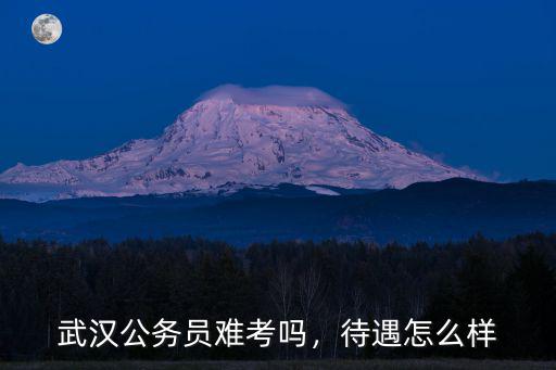 武漢公務員難考嗎，待遇怎么樣