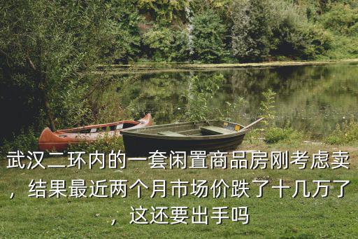 武漢二環內的一套閑置商品房剛考慮賣，結果最近兩個月市場價跌了十幾萬了，這還要出手嗎
