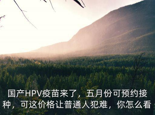 國(guó)產(chǎn)HPV疫苗來了，五月份可預(yù)約接種，可這價(jià)格讓普通人犯難，你怎么看