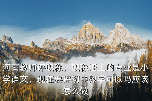 河南教師評職稱，職稱證上的專業是小學語文，現在要評初中數學可以嗎應該怎么做
