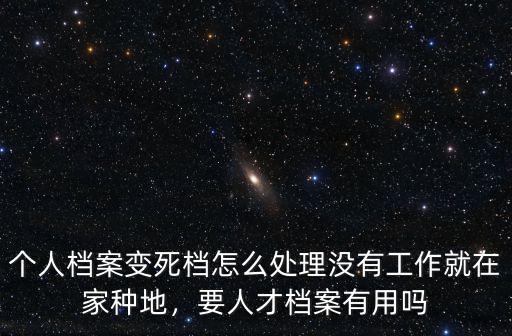個人檔案變死檔怎么處理沒有工作就在家種地，要人才檔案有用嗎