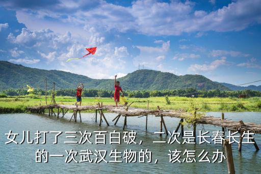 女兒打了三次百白破，二次是長春長生的一次武漢生物的，該怎么辦