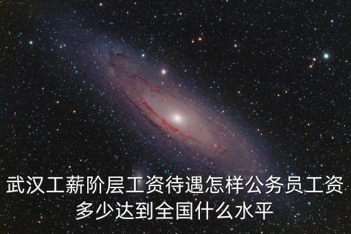 武漢工薪階層工資待遇怎樣公務員工資多少達到全國什么水平