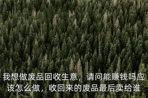 我想做廢品回收生意，請問能賺錢嗎應該怎么做，收回來的廢品最后賣給誰