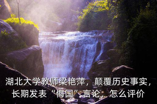 湖北大學教師梁艷萍，顛覆歷史事實，長期發表“侮國”言論，怎么評價