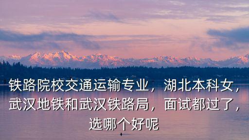 鐵路院校交通運(yùn)輸專業(yè)，湖北本科女，武漢地鐵和武漢鐵路局，面試都過(guò)了，選哪個(gè)好呢