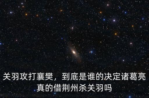 關羽攻打襄樊，到底是誰的決定諸葛亮真的借荊州殺關羽嗎