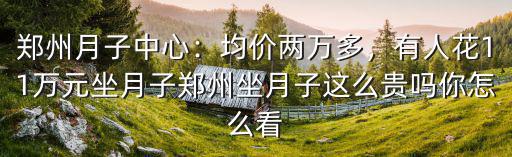 鄭州月子中心：均價(jià)兩萬多，有人花11萬元坐月子鄭州坐月子這么貴嗎你怎么看