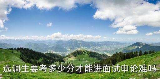 河北選調生考多少分能進面試,選調生要考多少分才能進面試