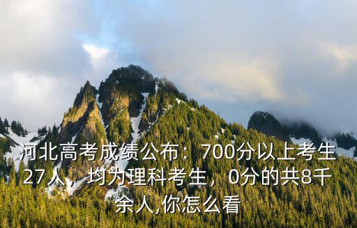 河北高考成績公布：700分以上考生27人，均為理科考生，0分的共8千余人,你怎么看