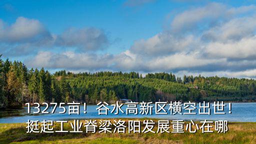 13275畝！谷水高新區橫空出世！挺起工業脊梁洛陽發展重心在哪
