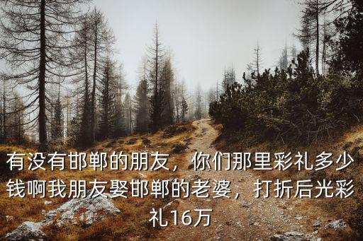 有沒有邯鄲的朋友，你們那里彩禮多少錢啊我朋友娶邯鄲的老婆，打折后光彩禮16萬