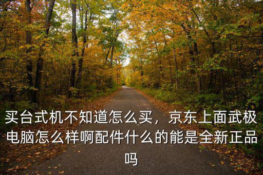 買臺式機不知道怎么買，京東上面武極電腦怎么樣啊配件什么的能是全新正品嗎