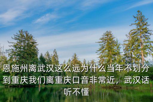 恩施州離武漢這么遠為什么當年不劃分到重慶我們離重慶口音非常近，武漢話聽不懂