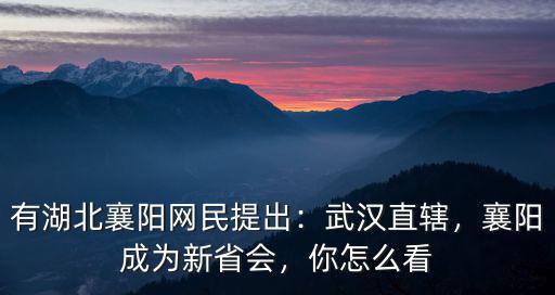 有湖北襄陽網民提出：武漢直轄，襄陽成為新省會，你怎么看