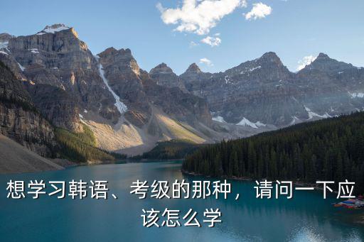 荊門韓語考級怎么申請,想自學韓語考級要怎么辦