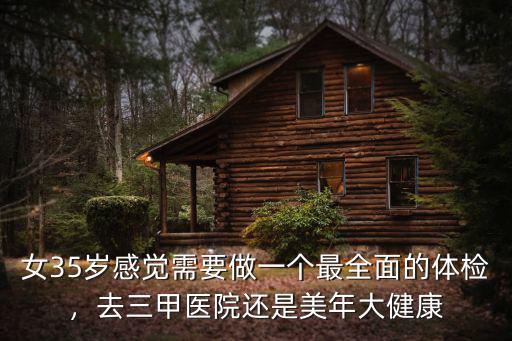 女35歲感覺需要做一個最全面的體檢，去三甲醫院還是美年大健康