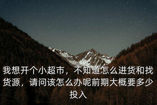 我想開個小超市，不知道怎么進貨和找貨源，請問該怎么辦呢前期大概要多少投入