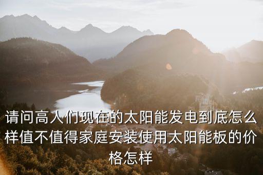 請問高人們現(xiàn)在的太陽能發(fā)電到底怎么樣值不值得家庭安裝使用太陽能板的價格怎樣