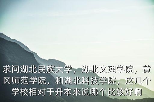 求問湖北民族大學，湖北文理學院，黃岡師范學院，和湖北科技學院，這幾個學校相對于升本來說哪個比較好啊