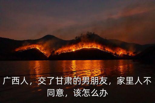 廣西人，交了甘肅的男朋友，家里人不同意，該怎么辦