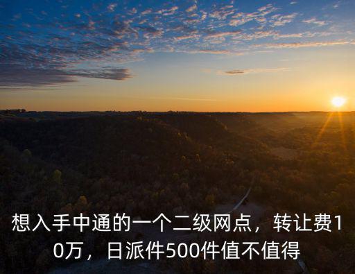 想入手中通的一個二級網點，轉讓費10萬，日派件500件值不值得