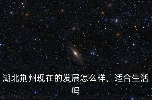 湖北荊州現在的發展怎么樣，適合生活嗎