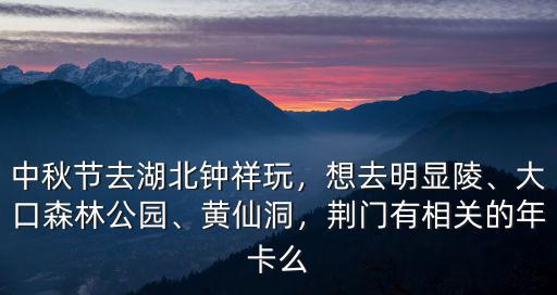 中秋節去湖北鐘祥玩，想去明顯陵、大口森林公園、黃仙洞，荊門有相關的年卡么