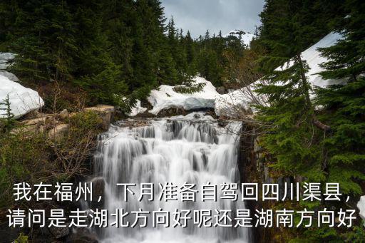 我在福州，下月準備自駕回四川渠縣，請問是走湖北方向好呢還是湖南方向好