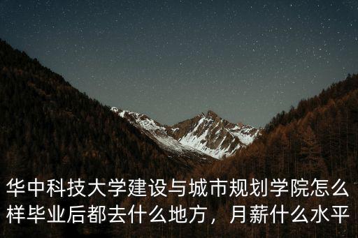 華中科技大學建設與城市規劃學院怎么樣畢業后都去什么地方，月薪什么水平