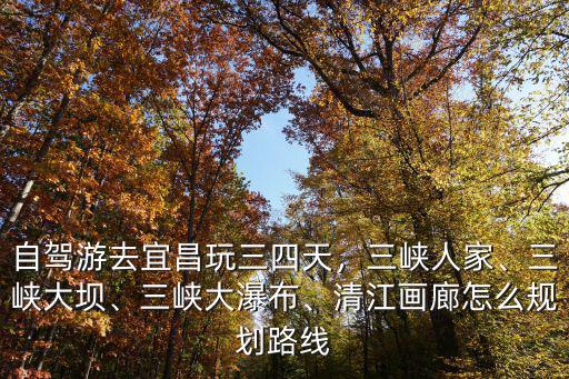自駕游去宜昌玩三四天，三峽人家、三峽大壩、三峽大瀑布、清江畫廊怎么規劃路線