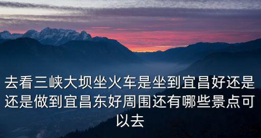 去看三峽大壩坐火車是坐到宜昌好還是還是做到宜昌東好周圍還有哪些景點(diǎn)可以去