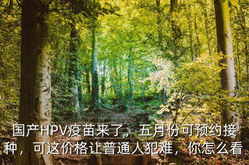 國產(chǎn)HPV疫苗來了，五月份可預(yù)約接種，可這價格讓普通人犯難，你怎么看
