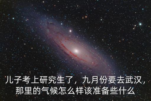 兒子考上研究生了，九月份要去武漢，那里的氣候怎么樣該準備些什么