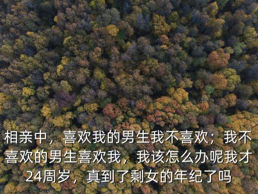 相親中，喜歡我的男生我不喜歡；我不喜歡的男生喜歡我，我該怎么辦呢我才24周歲，真到了剩女的年紀了嗎