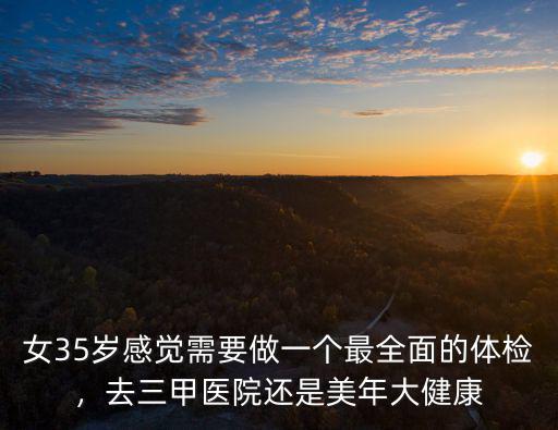 女35歲感覺需要做一個最全面的體檢，去三甲醫院還是美年大健康