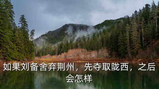 如果劉備舍棄荊州，先奪取隴西，之后會怎樣