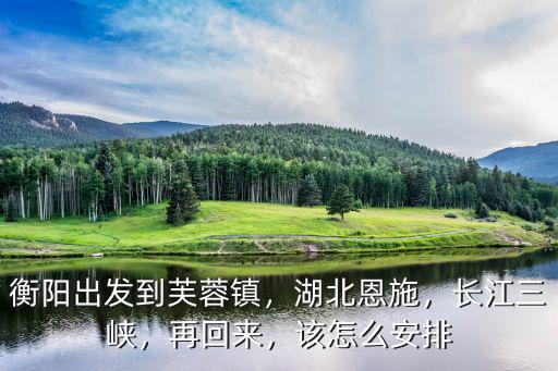 衡陽出發到芙蓉鎮，湖北恩施，長江三峽，再回來，該怎么安排